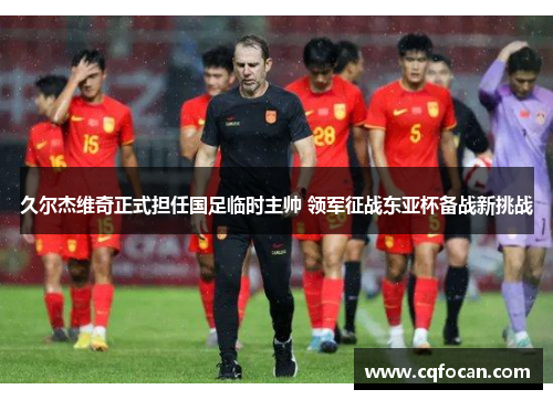 久尔杰维奇正式担任国足临时主帅 领军征战东亚杯备战新挑战