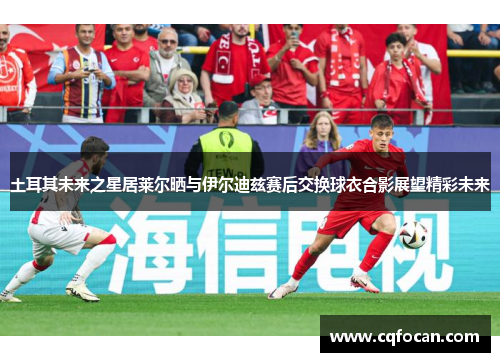 土耳其未来之星居莱尔晒与伊尔迪兹赛后交换球衣合影展望精彩未来